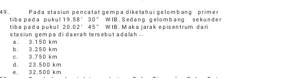 4 9 . Pada stasiun pencatat gempa diketahui gelombang primer
tiba pada pukul 19.58'30'' WIB. Sedang gelombang sekunder
tiba pada pukul 20.02°45'' WIB. Maka jarak episentrum dari
stasiun gem pa di daerah tersebut adalah ...
a. 3.150 km
b. 3.250 km
c. 3.750 km
d. 23.500 km
e. 32.500 km