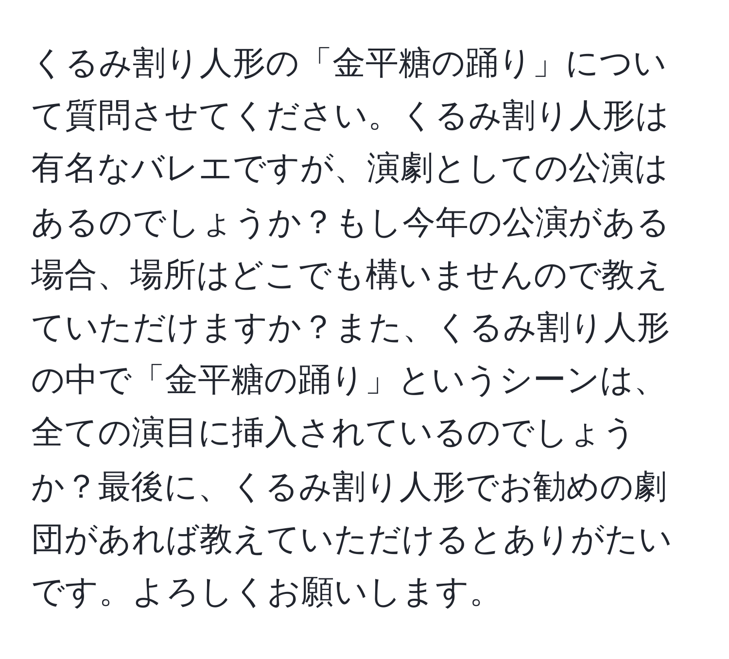 くるみ割り人形の「金平糖の踊り」について質問させてください。くるみ割り人形は有名なバレエですが、演劇としての公演はあるのでしょうか？もし今年の公演がある場合、場所はどこでも構いませんので教えていただけますか？また、くるみ割り人形の中で「金平糖の踊り」というシーンは、全ての演目に挿入されているのでしょうか？最後に、くるみ割り人形でお勧めの劇団があれば教えていただけるとありがたいです。よろしくお願いします。