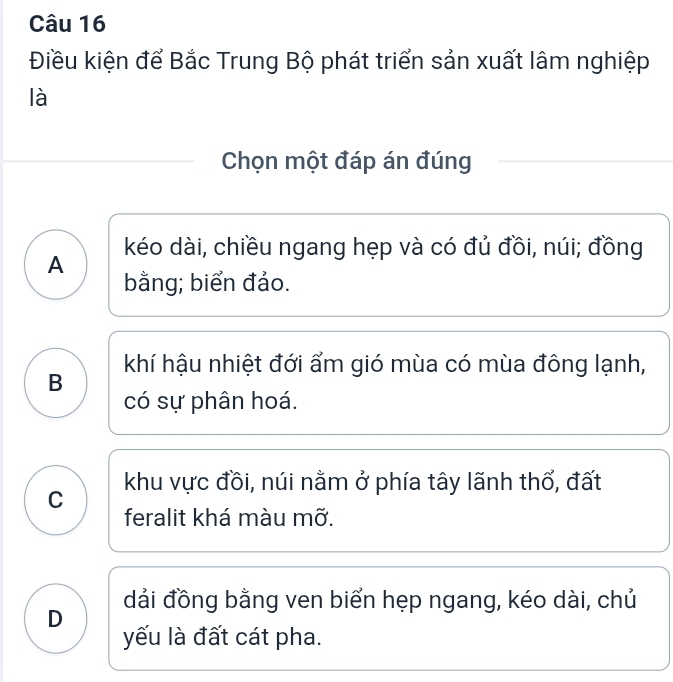 Điều kiện để Bắc Trung Bộ phát triển sản xuất lâm nghiệp
là
Chọn một đáp án đúng
A kéo dài, chiều ngang hẹp và có đủ đồi, núi; đồng
bằng; biển đảo.
khí hậu nhiệt đới ẩm gió mùa có mùa đông lạnh,
B
có sự phân hoá.
khu vực đồi, núi nằm ở phía tây lãnh thổ, đất
C
feralit khá màu mỡ.
D dải đồng bằng ven biển hẹp ngang, kéo dài, chủ
yếu là đất cát pha.