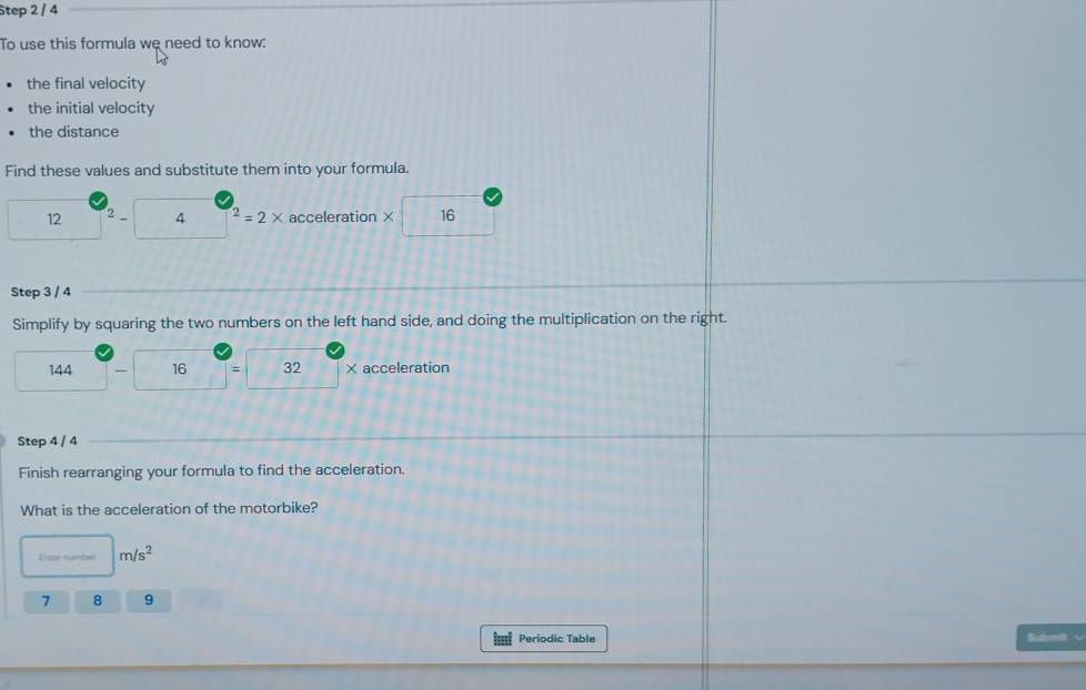 Step 2 / 4
To use this formula we need to know: 
the final velocity 
the initial velocity 
the distance 
Find these values and substitute them into your formula.
12 2 4^2=2* acceleration × 16
Step 3 / 4
Simplify by squaring the two numbers on the left hand side, and doing the multiplication on the right.
144 16 = 32 × acceleration 
Step 4 / 4
Finish rearranging your formula to find the acceleration. 
What is the acceleration of the motorbike? 
Eoter number m/s^2
7 8 9
Periodic Table Sulemit