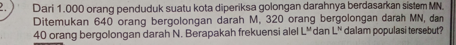 ) Dari 1.000 orang penduduk suatu kota diperiksa golongan darahnya berdasarkan sistem MN. 
Ditemukan 640 orang bergolongan darah M, 320 orang bergolongan darah MN, dan
40 orang bergolongan darah N. Berapakah frekuensi alel LMdan L^N dalam populasi tersebut?