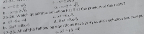 23-24. 0
c. . x=± 2sqrt(3)
a . x-2± sqrt(6) d. x=2± sqrt(3)
b. . x=± 2sqrt(6) a quadratic equation has 8 as the product of the roots?
25- c. x^2-6x-8
a. x^2-8x-4
b. 27 -28. All of the following equations have d. 8x^2-8x-8 (± 4) as their solution set except
2x^2-8x-6
c. x^2+16=0