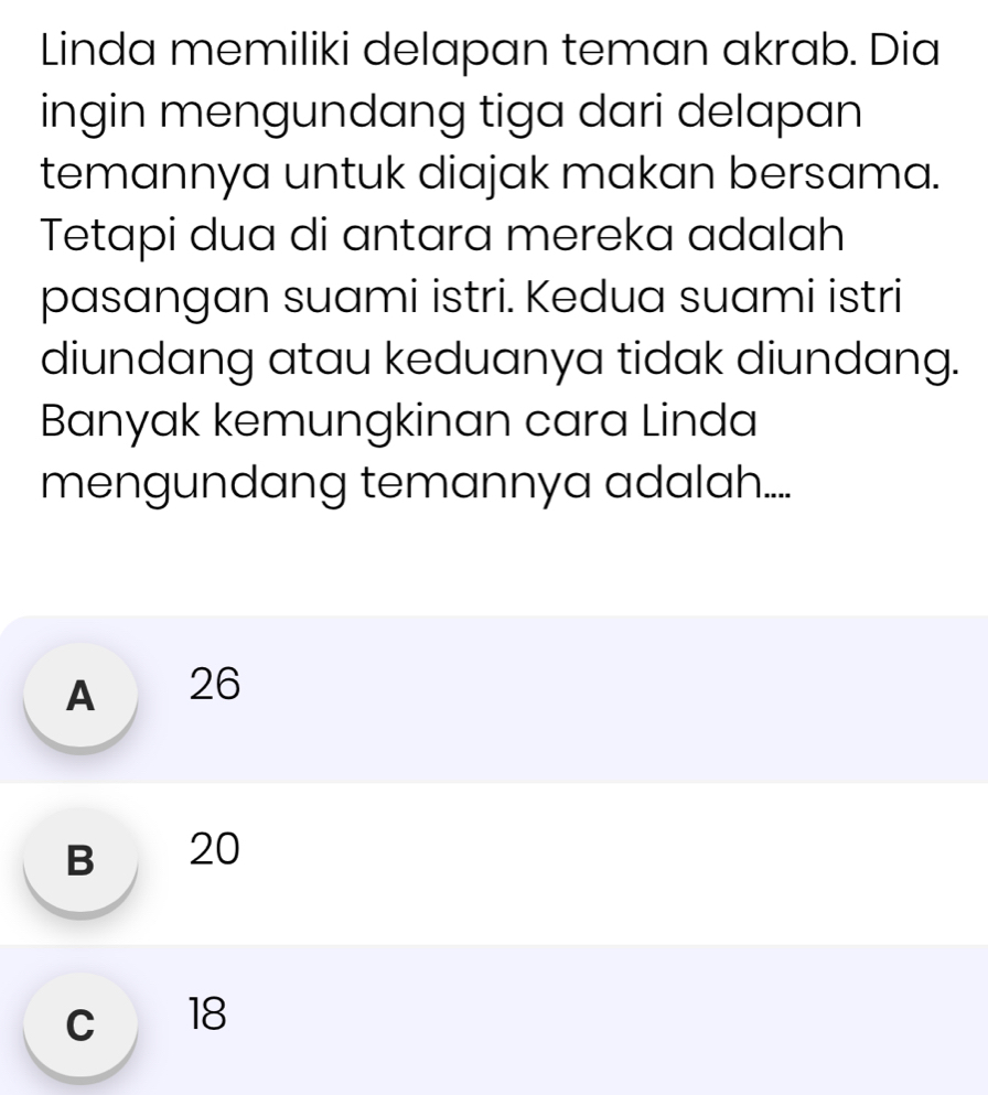 Linda memiliki delapan teman akrab. Dia
ingin mengundang tiga dari delapan
temannya untuk diajak makan bersama.
Tetapi dua di antara mereka adalah
pasangan suami istri. Kedua suami istri
diundang atau keduanya tidak diundang.
Banyak kemungkinan cara Linda
mengundang temannya adalah....
A 26
B 20
c 18