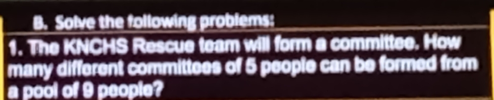 Solve the following problems: 
1. The KNCHS Rescue team will form a committee. How 
many different committees of 5 people can be formed from 
a pool of 9 people?