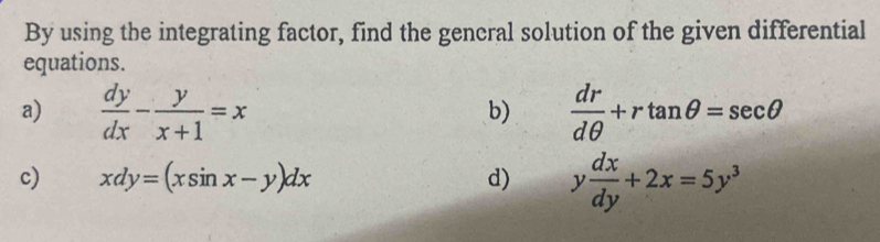 By using the integrating factor, find the gencral solution of the given differential 
equations. 
a)  dy/dx - y/x+1 =x  dr/dθ  +rtan θ =sec θ
b) 
c) xdy=(xsin x-y)dx d) y dx/dy +2x=5y^3