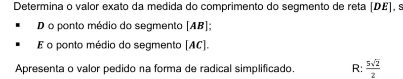 Determina o valor exato da medida do comprimento do segmento de reta [ DE ], s 
D o ponto médio do segmento [ AB ]; 
E o ponto médio do segmento [ AC ]. 
Apresenta o valor pedido na forma de radical simplificado. R:  5sqrt(2)/2 