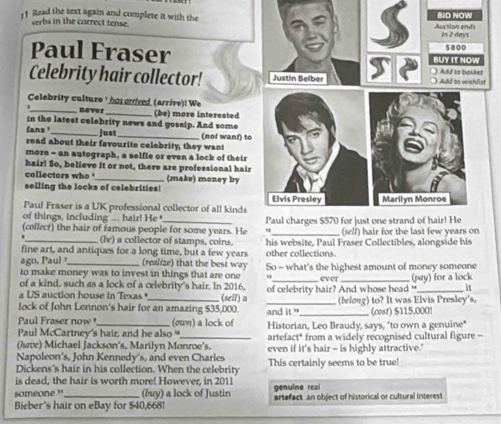 Read the text again and complete it with the 
verbs in the correct tense. 
Paul Fraser 
Celebrity hair collector! 
Celebrity culture ' has orived (arrive)! We 
1_ never_ (be) more interested 
in the latest celebrity news and gossip. And some 
fans ¹_ just_ (not wanf) to 
read about their favourite celebrity, they want 
more - an autograph, a selfie or even a lock of their 
hair! So, believe it or not, there are professional hair 
collectors who _(make) money by 
selling the locks of celebrities! 
Paul Fraser is a UK professional collector of all kinds 
of things, including ... hair! He_ 
(collect) the hair of famous people for some years. He (sell) hair for the last few years on 
._ (be) a collector of stamps, coins, his website, Paul Fraser Collectibles, alongside his 
fine art, and antiques for a long time, but a few years other collections. 
ago, Paul _(realize) that the best way So - what’s the highest amount of money someone 
to make money was to invest in things that are one u_ ever_ 
(pay) for a lock 
of a kind, such as a lock of a celebrity's hair. In 2016, of celebrity hair? And whose head "_ it 
a US auction house in Texas "_ (sell) a_ 
(belong) to? It was Elvis Presley's, 
lock of John Lennon's hair for an amazing $35,000. and it "_ 
(cost) $115,000!
Paul Fraser now _(own) a lock of Historian, Leo Braudy, says, ‘to own a genuine* 
Paul McCartney's hair, and he also _ 
artefact* from a widely recognised cultural figure -- 
(have) Michael Jackson’s, Marilyn Monroe's, even if it's hair - is highly attractive." 
Napoleon's, John Kennedy's, and even Charles 
Dickens's hair in his collection. When the celebrity This certainly seems to be true! 
is dead, the hair is worth more! However, in 2011 
someone '_ (buy) a lock of Justin genuine reai 
artefact an object of historical or cultural interest 
Bieber's hair on eBay for $40,6681