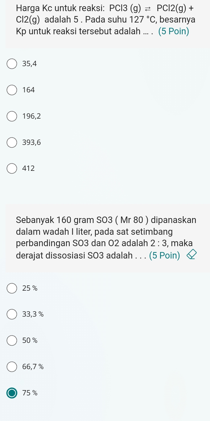 Harga Kc untuk reaksi: PCl3(g)leftharpoons PCl2(g)+
Cl2(g) adalah 5. Pada suhu 127°C , besarnya
Kp untuk reaksi tersebut adalah ... . (5 Poin)
35,4
164
196,2
393,6
412
Sebanyak 160 gram SO3 ( Mr 80 ) dipanaskan
dalam wadah I liter, pada sat setimbang
perbandingan SO3 dan O2 adalah 2:3 , maka
derajat dissosiasi SO3 adalah . . . (5 Poin)
25 %
33,3 %
50 %
66,7 %
75 %