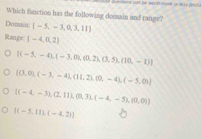 use questions can be worth more or less fincly.
Which function has the following domain and range?
Domain:  -5,-3,0,3,11
Range: (-4,0,2)
[(-5,-4),(-3,0),(0,2),(3,5),(10,-1)]
 (3,0),(-3,-4),(11,2),(0,-4),(-5,0)
 (-4,-3),(2,11),(0,3),(-4,-5),(0,0)
[(-5,11),(-4,2))