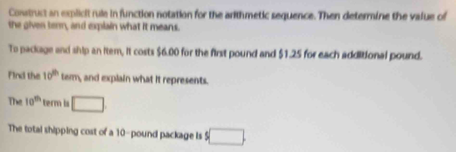 Construst an explicit rule in function notation for the arithmetic sequence. Then determine the value of 
the given term, and explain what it means. 
To package and ship an item, it costs $6.00 for the first pound and $1.25 for each additional pound. 
Find the 10^(th) term, and explain what it represents. 
The 10^(th) term is □. 
The total shipping cost of a 10-pound package is $□.