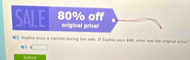 SALE 80% off 
original price! 
Sophia buys a clarinet during the sale. If Sophia pays $88, what was the original price? 
(□ 
Submit