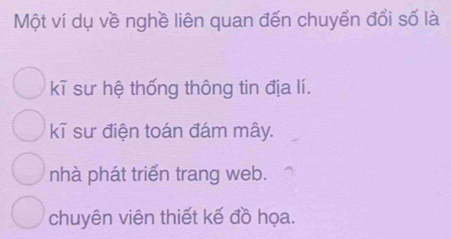 Một ví dụ về nghề liên quan đến chuyển đổi số là
kĩ sư hệ thống thông tin địa lí.
kĩ sư điện toán đám mây.
nhà phát triển trang web.
chuyên viên thiết kế đồ họa.