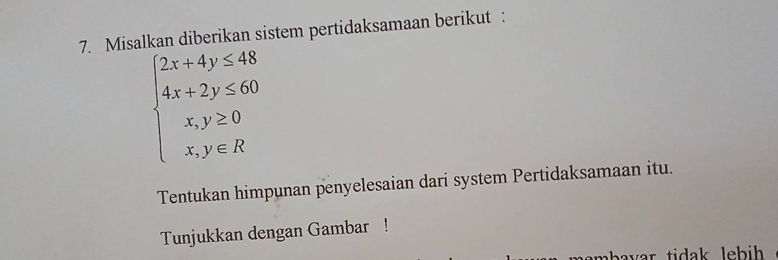 Misalkan diberikan sistem pertidaksamaan berikut :
beginarrayl 2x+4y≤ 48 4x+2y≤ 60 x,y≥ 0 x,y∈ Rendarray.
Tentukan himpunan penyelesaian dari system Pertidaksamaan itu. 
Tunjukkan dengan Gambar ! 
n bavar tidak lebih