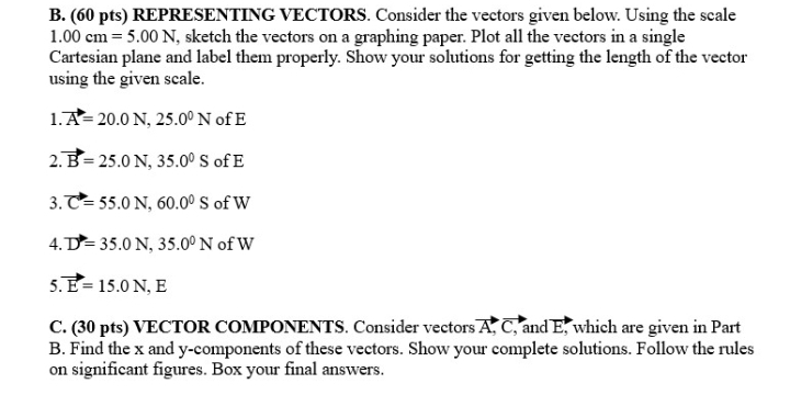 REPRESENTING VECTORS. Consider the vectors given below. Using the scale
1.00cm=5.00N , sketch the vectors on a graphing paper. Plot all the vectors in a single 
Cartesian plane and label them properly. Show your solutions for getting the length of the vector 
using the given scale. 
1. vector A=20.0N, 25.0^0N ofE 
2 vector B=25.0N, 35.0^0S of E
3. vector C=55.0N, 60.0^0S of W
4. D=35.0N, 35.0^0N of W
5. vector E=15.0N, E
C. (30 pts) VECTOR COMPONENTS. Consider vectors vector A, vector C, , and E, which are given in Part 
B. Find the x and y -components of these vectors. Show your complete solutions. Follow the rules 
on significant figures. Box your final answers.