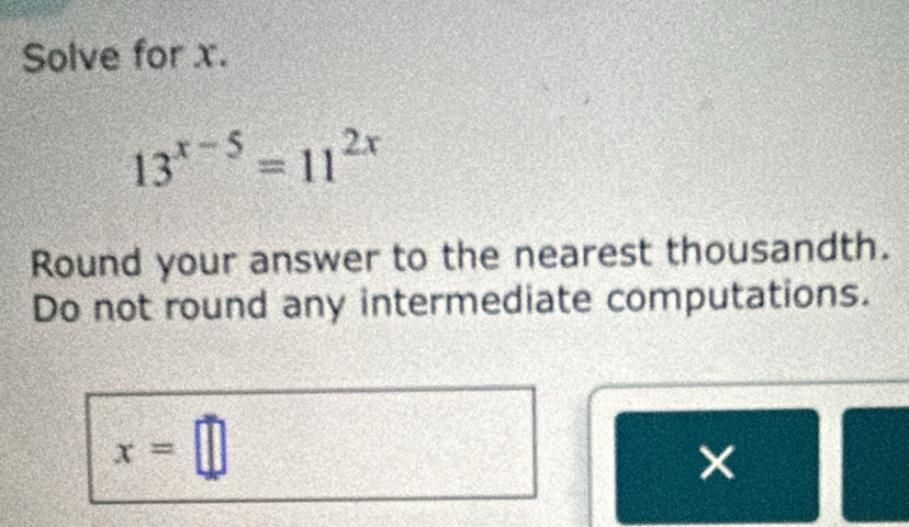 Solve for x.
13^(x-5)=11^(2x)
Round your answer to the nearest thousandth. 
Do not round any intermediate computations.
x=□