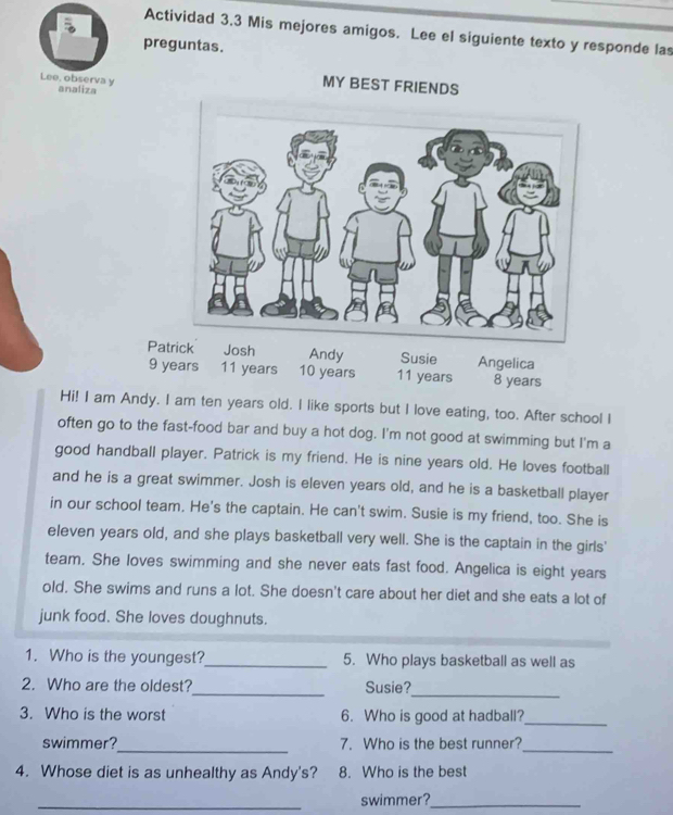 Actividad 3.3 Mis mejores amigos. Lee el siguiente texto y responde las 
preguntas. 
Lee, observa y analiza 
MY BEST FRIENDS 
Patrick
9 years11 years 8 years
Hi! I am Andy. I am ten years old. I like sports but I love eating, too. After school I 
often go to the fast-food bar and buy a hot dog. I'm not good at swimming but I'm a 
good handball player. Patrick is my friend. He is nine years old. He loves football 
and he is a great swimmer. Josh is eleven years old, and he is a basketball player 
in our school team. He's the captain. He can't swim. Susie is my friend, too. She is 
eleven years old, and she plays basketball very well. She is the captain in the girls' 
team. She loves swimming and she never eats fast food. Angelica is eight years 
old. She swims and runs a lot. She doesn't care about her diet and she eats a lot of 
junk food. She loves doughnuts. 
1. Who is the youngest?_ 5. Who plays basketball as well as 
_ 
2. Who are the oldest?_ Susie? 
3. Who is the worst 6. Who is good at hadball?_ 
_ 
swimmer? 7. Who is the best runner? 
_ 
4. Whose diet is as unhealthy as Andy's? 8. Who is the best 
_swimmer?_