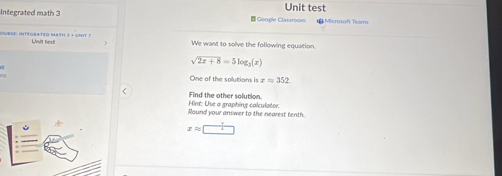 Unit test 
Integrated math 3 Google Classroom = Microsoft Teams 
OURSE: INTEGRATED MATH 3 > UNIT 7 We want to solve the following equation. 
Unit test 
st
sqrt(2x+8)=5log _3(x)
ns One of the solutions is xapprox 352. 
Find the other solution. 
Hint: Use a graphing calculator. 
Round your answer to the nearest tenth.
xapprox □