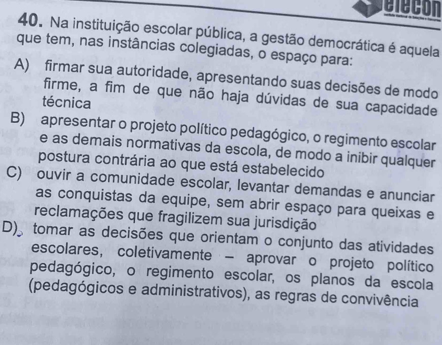 elecon
40. Na instituição escolar pública, a gestão democrática é aquela
que tem, nas instâncias colegiadas, o espaço para:
A) firmar sua autoridade, apresentando suas decisões de modo
firme, a fim de que não haja dúvidas de sua capacidade
técnica
B) apresentar o projeto político pedagógico, o regimento escolar
e as demais normativas da escola, de modo a inibir qualquer
postura contrária ao que está estabelecido
C) ouvir a comunidade escolar, levantar demandas e anunciar
as conquistas da equipe, sem abrir espaço para queixas e
reclamações que fragilizem sua jurisdição
D)。 A tomar as decisões que orientam o conjunto das atividades
escolares, coletivamente - aprovar o projeto político
pedagógico, o regimento escolar, os planos da escola
(pedagógicos e administrativos), as regras de convivência