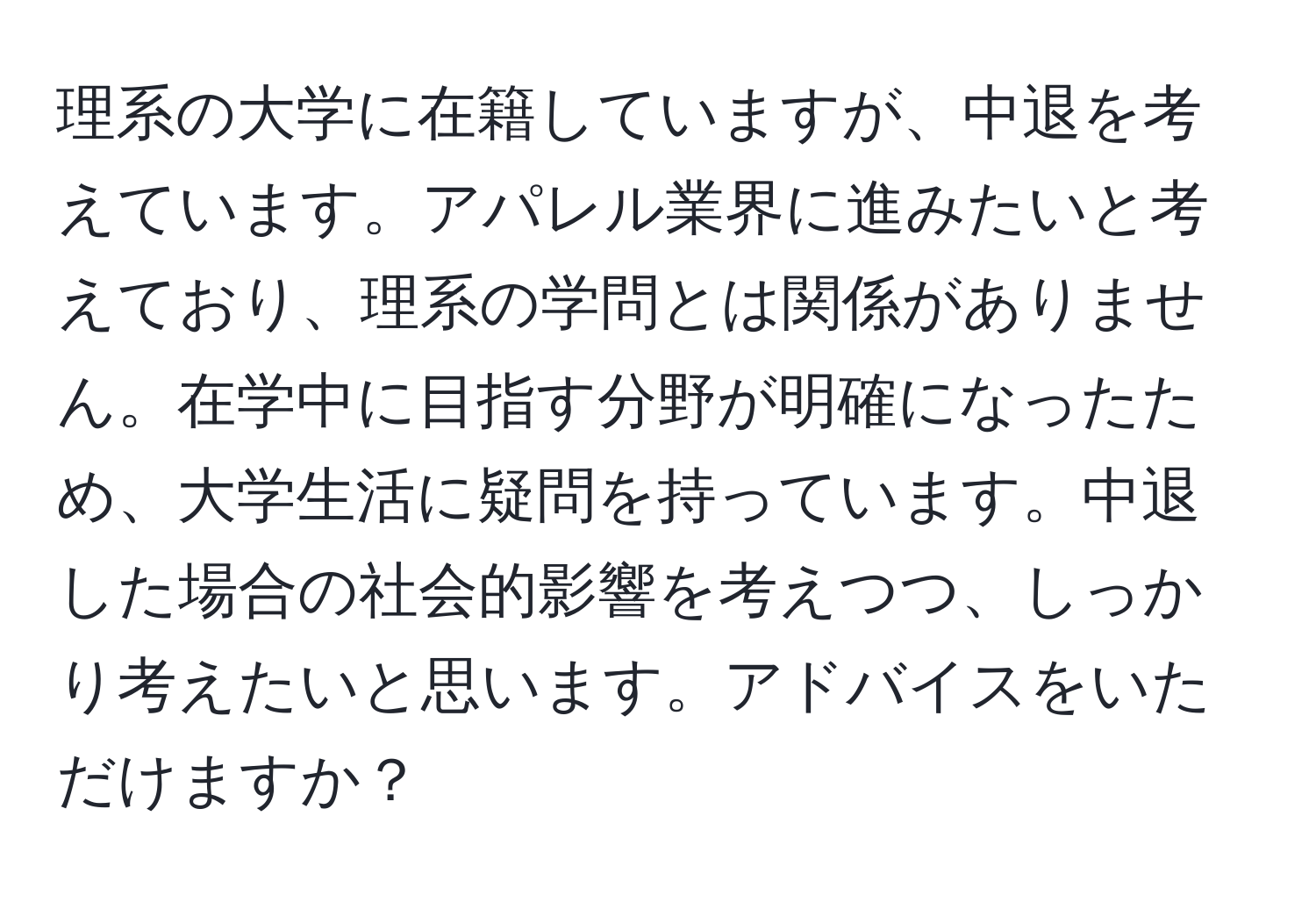 理系の大学に在籍していますが、中退を考えています。アパレル業界に進みたいと考えており、理系の学問とは関係がありません。在学中に目指す分野が明確になったため、大学生活に疑問を持っています。中退した場合の社会的影響を考えつつ、しっかり考えたいと思います。アドバイスをいただけますか？