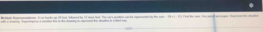 Multiple Representations A car backs up 29 feet, followed by 12 more feet. The car's position can be represented by the sum -29+(-12) Find the sum. Use pencil and paper. Represent the situation 
with a drawing. Superimpose a number line in the drawing to represent the situation in a third way.