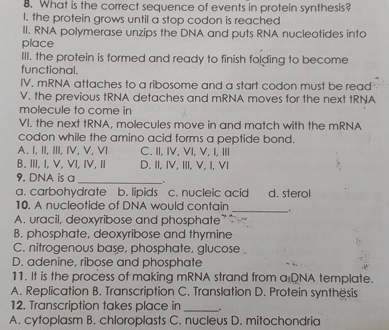 What is the correct sequence of events in protein synthesis?
I. the protein grows until a stop codon is reached
II. RNA polymerase unzips the DNA and puts RNA nucleotides into
place
III. the protein is formed and ready to finish folding to become
functional.
IV. mRNA attaches to a ribosome and a start codon must be read
V. the previous tRNA detaches and mRNA moves for the next tRNA
molecule to come in
VI. the next tRNA, molecules move in and match with the mRNA
codon while the amino acid forms a peptide bond.
A. I, II, III, IV, V, VI C. II, IV, VI, V, I, I
B.III, I, V, VI, IV, II D. II, IV, III, V, I, VI
9. DNA is a_
.
a. carbohydrate b. lipids . c. nucleic acid d. sterol
10. A nucleotide of DNA would contain_
.
A. uracil, deoxyribose and phosphate
B. phosphate, deoxyribose and thymine
C. nitrogenous base, phosphate, glucose
D. adenine, ribose and phosphate
11. It is the process of making mRNA strand from a DNA template.
A. Replication B. Transcription C. Translation D. Protein synthêsis
12. Transcription takes place in _.
A. cytoplasm B. chloroplasts C. nucleus D. mitochondria