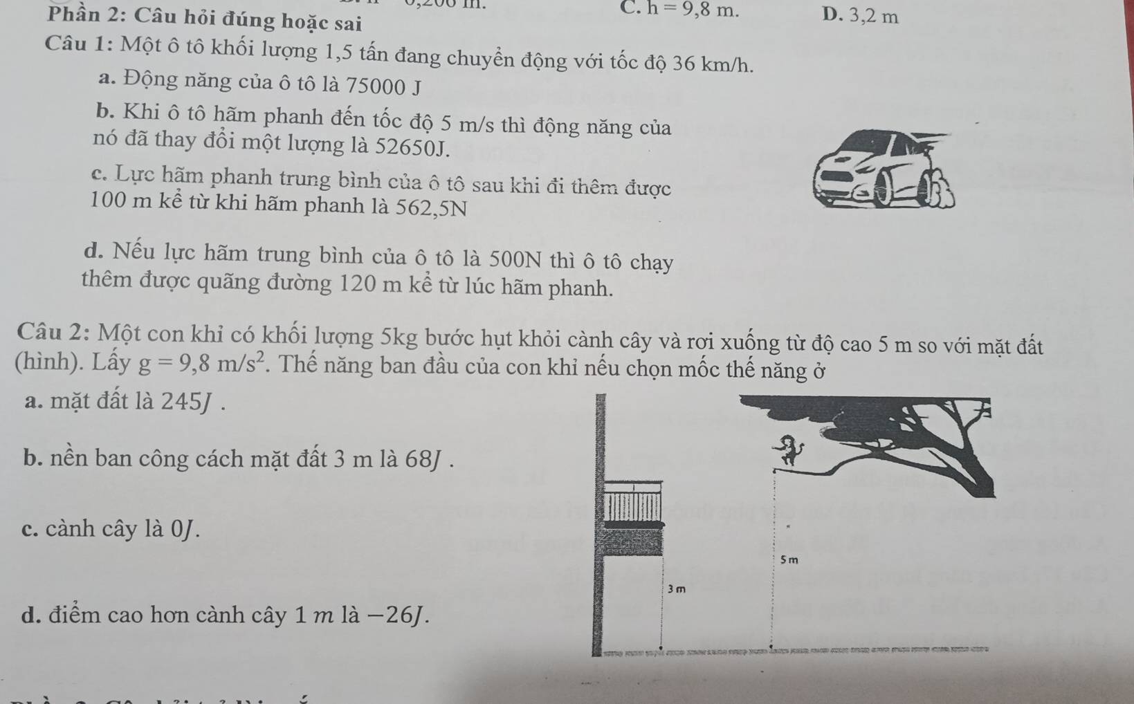 C. h=9,8m. D. 3,2 m
Phần 2: Câu hỏi đúng hoặc sai
Câu 1: Một ô tô khối lượng 1,5 tấn đang chuyển động với tốc độ 36 km/h.
a. Động năng của ô tô là 75000 J
b. Khi ô tô hãm phanh đến tốc độ 5 m/s thì động năng của
nó đã thay đổi một lượng là 52650J.
c. Lực hãm phanh trung bình của ô tô sau khi đi thêm được
100 m kể từ khi hãm phanh là 562,5N
d. Nếu lực hãm trung bình của ô tô là 500N thì ô tô chạy
thêm được quãng đường 120 m kể từ lúc hãm phanh.
Câu 2: Một con khỉ có khối lượng 5kg bước hụt khỏi cành cây và rơi xuống từ độ cao 5 m so với mặt đất
(hình). Lấy g=9,8m/s^2. Thế năng ban đầu của con khỉ nếu chọn mốc thế năng ở
a. mặt đất là 245J.
b. nền ban công cách mặt đất 3 m là 68J.
c. cành cây là 0J.
5 m
3 m
d. điểm cao hơn cành cây 1 m là −26J.