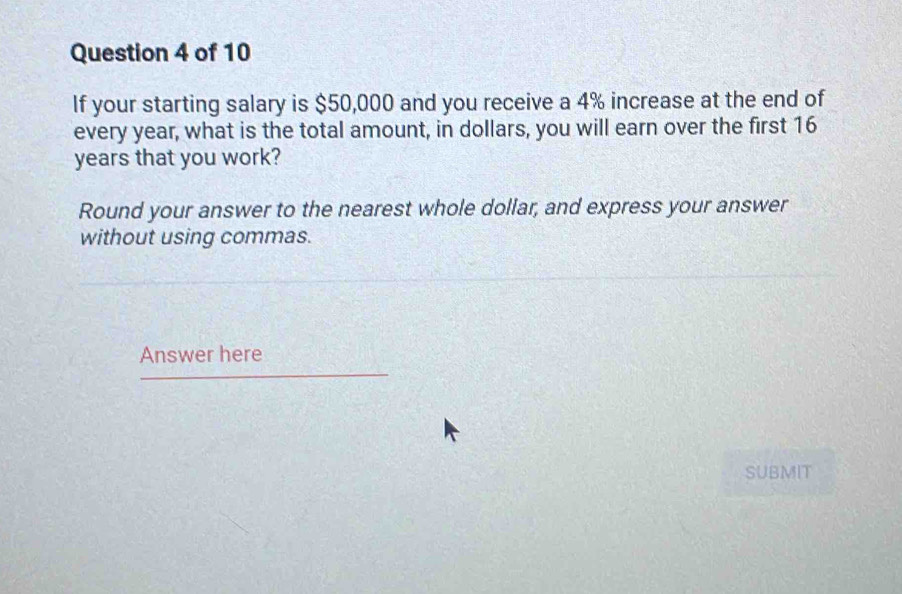 If your starting salary is $50,000 and you receive a 4% increase at the end of 
every year, what is the total amount, in dollars, you will earn over the first 16
years that you work? 
Round your answer to the nearest whole dollar, and express your answer 
without using commas. 
Answer here 
SUBMIT