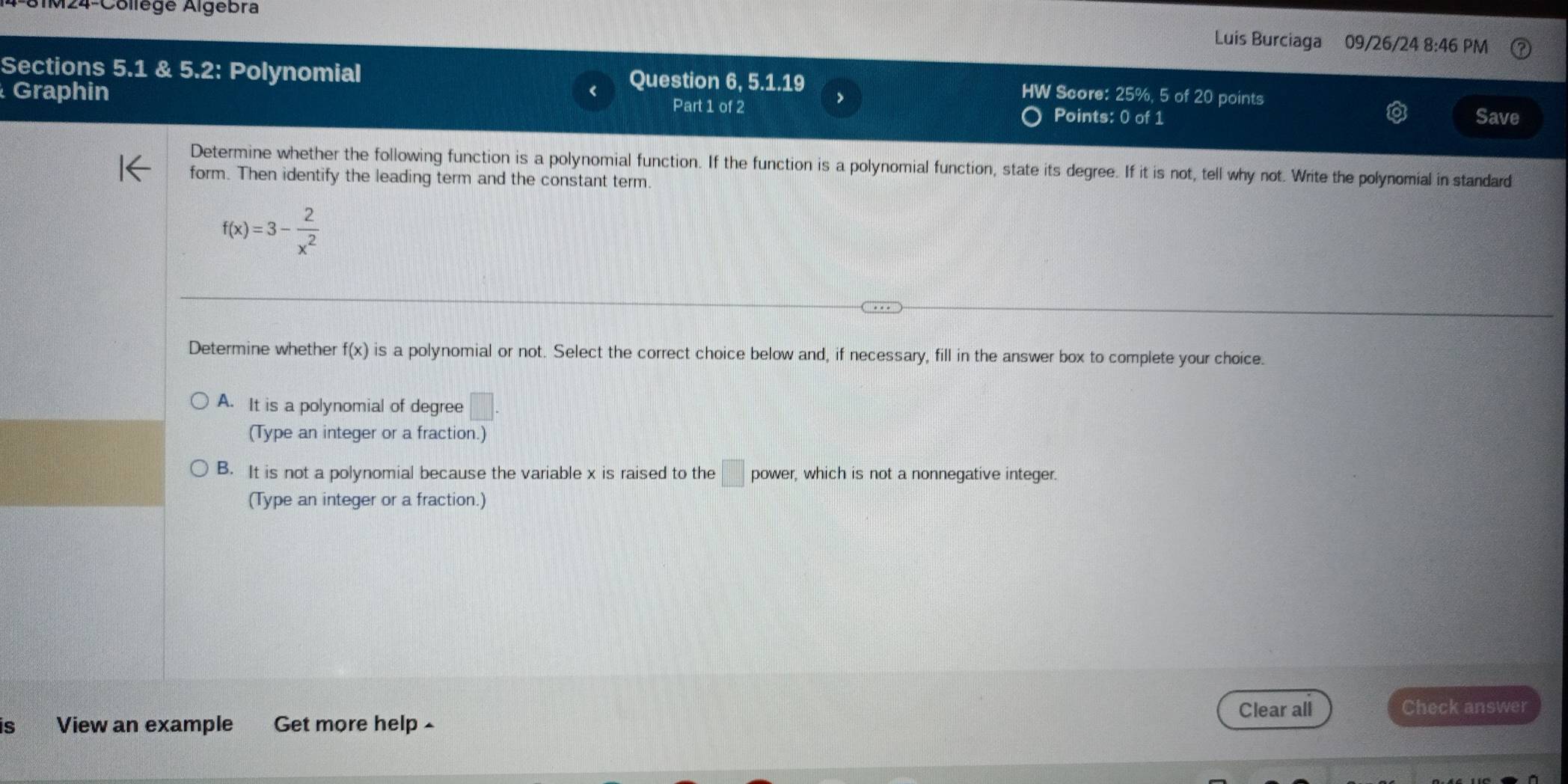 M24-Collège Algebra Luis Burciaga 09/26/24 8:46 PM
Sections 5.1 & 5.2: Polynomial
Question 6, 5.1.19 HW Score: 25%, 5 of 20 points
>
Graphin Part 1 of 2 Points: 0 of 1
Save
Determine whether the following function is a polynomial function. If the function is a polynomial function, state its degree. If it is not, tell why not. Write the polynomial in standard
form. Then identify the leading term and the constant term.
f(x)=3- 2/x^2 
Determine whether f(x) is a polynomial or not. Select the correct choice below and, if necessary, fill in the answer box to complete your choice.
A. It is a polynomial of degree □. 
(Type an integer or a fraction.)
B. It is not a polynomial because the variable x is raised to the □ power, which is not a nonnegative integer.
(Type an integer or a fraction.)
Clear all Check answer
is View an example Get more help ^