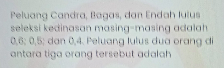 Peluang Candra, Bagas, dan Endah lulus 
seleksi kedinasan mɑsing-masing adalah
0, 6; 0, 5; dan 0, 4. Peluang lulus dua orang di 
antara tiga orang tersebut adalah .