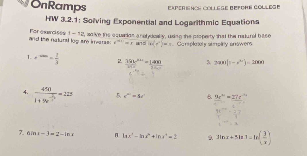 OnRamps EXPERIENCE COLLEGE BEFORE COLLEGE 
HW 3.2.1: Solving Exponential and Logarithmic Equations 
For exercises 1-12 , solve the equation analytically, using the property that the natural base 
and the natural log are inverse: e^(ln (x))=x and ln (e^x)=x. Completely simplify answers. 
1. e^(-4680r)= 1/3 
2.  (350e^(0.4x))/35o = 1400/35o  2400(1-e^(3x))=2000
3. 
4. frac 4501+9e^(-frac 2)3k=225
5. e^(4x)=8e^x 6. _ 9e^(3x)=_ 27e^(-7)
7. 6ln x-3=2-ln x 8. ln x^3-ln x^6+ln x^4=2 9. 3ln x+5ln 3=ln ( 3/x )