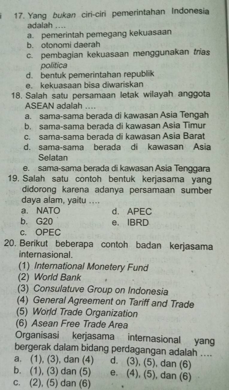 Yang bukan ciri-ciri pemerintahan Indonesia
adalah ....
a. pemerintah pemegang kekuasaan
b. otonomi daerah
c. pembagian kekuasaan menggunakan trias
politica
d. bentuk pemerintahan republik
e. kekuasaan bisa diwariskan
18. Salah satu persamaan letak wilayah anggota
ASEAN adalah a
a. sama-sama berada di kawasan Asia Tengah
b. sama-sama berada di kawasan Asia Timur
c. sama-sama berada di kawasan Asia Barat
d. sama-sama berada di kawasan Asia
Selatan
e. sama-sama berada di kawasan Asia Tenggara
19. Salah satu contoh bentuk kerjasama yang
didorong karena adanya persamaan sumber
daya alam, yaitu ....
a. NATO d. APEC
b. G20 e. IBRD
c. OPEC
20. Berikut beberapa contoh badan kerjasama
internasional .
(1) International Monetery Fund
(2) World Bank
(3) Consulatuve Group on Indonesia
(4) General Agreement on Tariff and Trade
(5) World Trade Organization
(6) Asean Free Trade Area
Organisasi kerjasama internasional yang
bergerak dalam bidang perdagangan adalah ....
a. (1), (3) , dan (4) d. (3), (5) , dan (6)
b. (1), (3) dan (5) e. (4),(5) , dan (6)
c. (2), (5) dan (6)