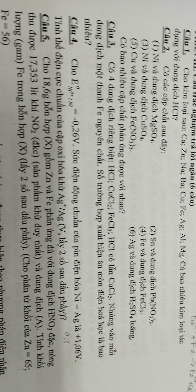 Cầu trác nghiệm trả lời ngắn (6 câu)
Câu L. Cho kim loại sau: Ca; Zn; Na; Ba; Cu; Fe; Ag; Al; Mg. Có bao nhiêu kim loại tác
dụng với dung dịch HCl?
Câu 2. Có các cặp chất sau đây:
(1) Ni và dung dịch MgSO_4. (2) Sn và dung địch Pb(NO_3)_2.
(3) Ni và dung dịch CuSO_4. (4) Fe và dung dịch FeCl_3.
(5) Cu và dung dịch Fe(NO_3)_3. (6) Ag và dung dịch H_2SO_4 loãng.
Có bao nhiêu cặp chất phản ứng được với nhau?
Câu 3. Có 4 dung dịch riêng biệt: HCl; CuCl_2;FeCl_3; HCl có lẫn CuCl_2. Nhúng vào mỗi
dung dịch một thanh Fe nguyên chất. Số trường hợp xuất hiện ăn mòn điện hoá học là bao
nhiêu?
Câu 4, Cho E_Ni^(2+)/Ni°=-0,26V 1 Sức điện động chuẩn của pin điện hóa Ni-Agla+1,06V.
Tính thế điện cực chuẩn của cặp oxi hóa khử Ag^+/Ag ( V *, lấy 2 số sau đấu phầy)?
Câu 5. Cho 18,6g hỗn hợp (X) gồm Zn và Fe phản ứng đủ với dung dịch HNO_3 đặc, nóng
thu được 17,353 lit khí NO_2 (đkc) (sản phẩm khử duy nhất) và dung dịch (A). Tính khối
lượng (gam) Fe trong hỗn hợp (X) (lấy 2 số sau dấu phẩy). (Cho phân tử khối của Zn=65;
Fe=56)
s    p hượng pháp điện phân