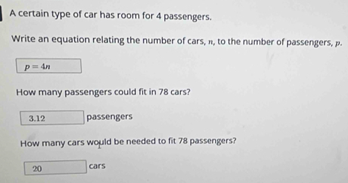 A certain type of car has room for 4 passengers.
Write an equation relating the number of cars, n, to the number of passengers, p.
p=4n
How many passengers could fit in 78 cars?
3. 12 passengers
How many cars would be needed to fit 78 passengers?
20 cars