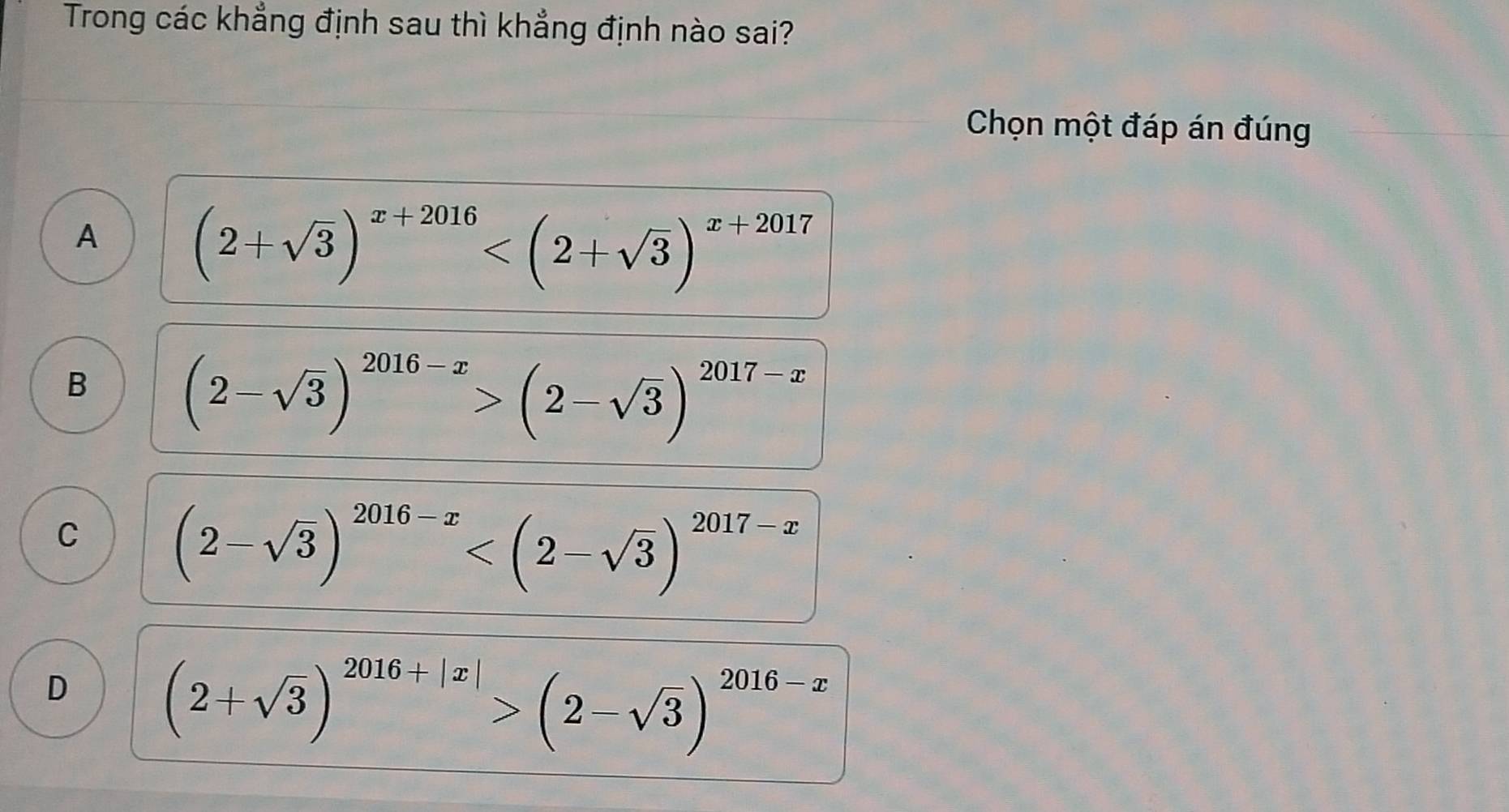 Trong các khẳng định sau thì khẳng định nào sai?
Chọn một đáp án đúng
A (2+sqrt(3))^x+2016
B (2-sqrt(3))^2016-x>(2-sqrt(3))^2017-x
C (2-sqrt(3))^2016-x
D (2+sqrt(3))^2016+|x|>(2-sqrt(3))^2016-x