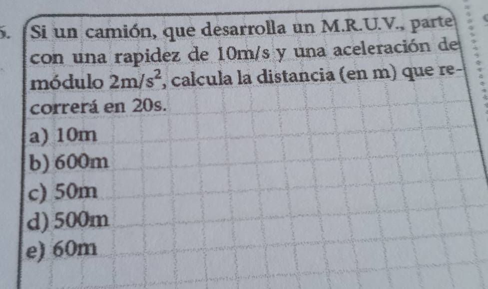 Si un camión, que desarrolla un M.R.U.V., parte
con una rapidez de 10m/s y una aceleración de
módulo 2m/s^2 , calcula la distancia (en m) que re-
correrá en 20s.
a) 10m
b) 600m
c) 50m
d) 500m
e) 60m