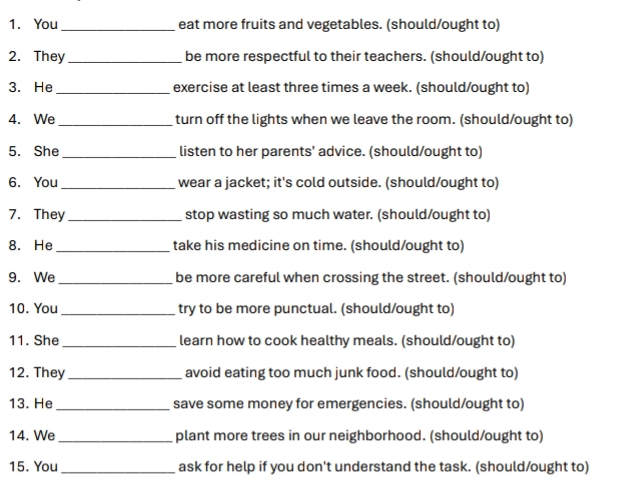 You _eat more fruits and vegetables. (should/ought to) 
2. They _be more respectful to their teachers. (should/ought to) 
3. He _exercise at least three times a week. (should/ought to) 
4. We _turn off the lights when we leave the room. (should/ought to) 
5. She _listen to her parents' advice. (should/ought to) 
6. You _ wear a jacket; it's cold outside. (should/ought to) 
7. They _stop wasting so much water. (should/ought to) 
8. He _take his medicine on time. (should/ought to) 
9. We _be more careful when crossing the street. (should/ought to) 
10. You _try to be more punctual. (should/ought to) 
11. She _learn how to cook healthy meals. (should/ought to) 
12. They_ avoid eating too much junk food. (should/ought to) 
13. He _save some money for emergencies. (should/ought to) 
14. We _plant more trees in our neighborhood. (should/ought to) 
15. You _ask for help if you don't understand the task. (should/ought to)