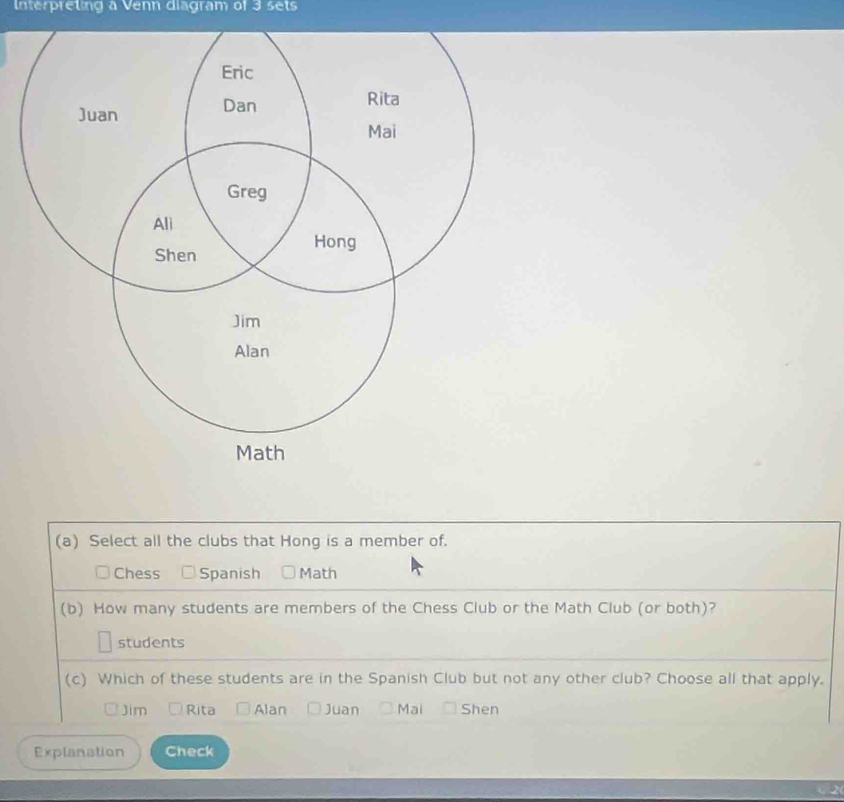 Interpreting a Venn diagram of 3 sets
(a) Select all the clubs that Hong is a member of.
Chess Spanish Math
(b) How many students are members of the Chess Club or the Math Club (or both)?
students
(c) Which of these students are in the Spanish Club but not any other club? Choose all that apply.
Jim Rita Alan Juan Mai Shen
Explanation Check