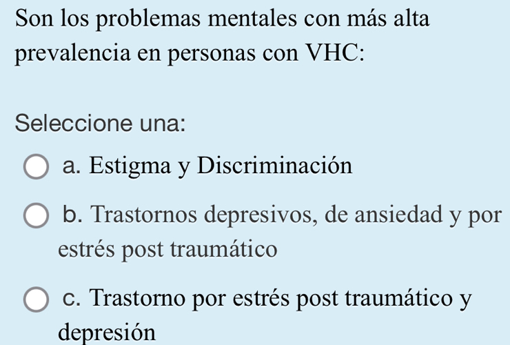 Son los problemas mentales con más alta
prevalencia en personas con VHC:
Seleccione una:
a. Estigma y Discriminación
b. Trastornos depresivos, de ansiedad y por
estrés post traumático
c. Trastorno por estrés post traumático y
depresión