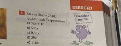 ESERCIZI
6 Sai che 58x=2540. Calcola a
Quanto vale l'espressione?
mentel
a) 58x+10
b) 580x
c) 0.58x
d) 29x
e e) 116x