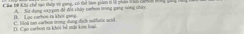 Khi chế tạo thép từ gang, có thể làm giảm ti lệ phân trăm carbón trong găng tùng tử
A. Sử dụng oxygen để đốt cháy carbon trong gang nóng chây.
B. Lọc carbon ra khỏi gang.
C. Hoà tan carbon trong dung dịch sulfuric acid.
D. Cạo carbon ra khỏi bể mặt kim loại.