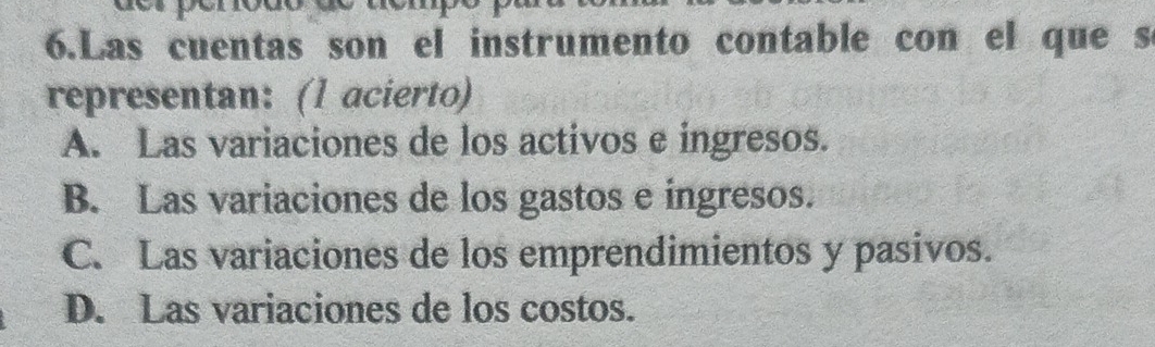 Las cuentas son el instrumento contable con el que s
representan: (1 acierto)
A. Las variaciones de los activos e ingresos.
B. Las variaciones de los gastos e ingresos.
C. Las variaciones de los emprendimientos y pasivos.
D. Las variaciones de los costos.