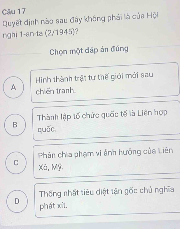 Quyết định nào sau đây không phải là của Hội
nghị 1-an-ta (2/1945)?
Chọn một đáp án đúng
Hình thành trật tự thế giới mới sau
A chiến tranh.
Thành lập tổ chức quốc tế là Liên hợp
B
quốc.
Phân chía phạm vi ảnh hưởng của Liên
C Xô, Mỹ.
Thống nhất tiêu diệt tận gốc chủ nghĩa
D
phát xít.