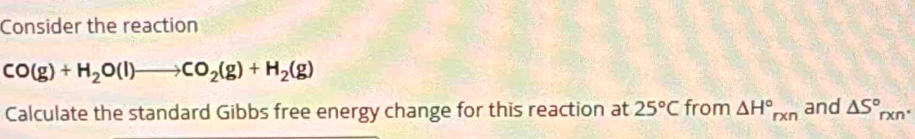 Consider the reaction
CO(g)+H_2O(l)to CO_2(g)+H_2(g)
Calculate the standard Gibbs free energy change for this reaction at 25°C from △ H°_rxn and △ S°_rxn^.