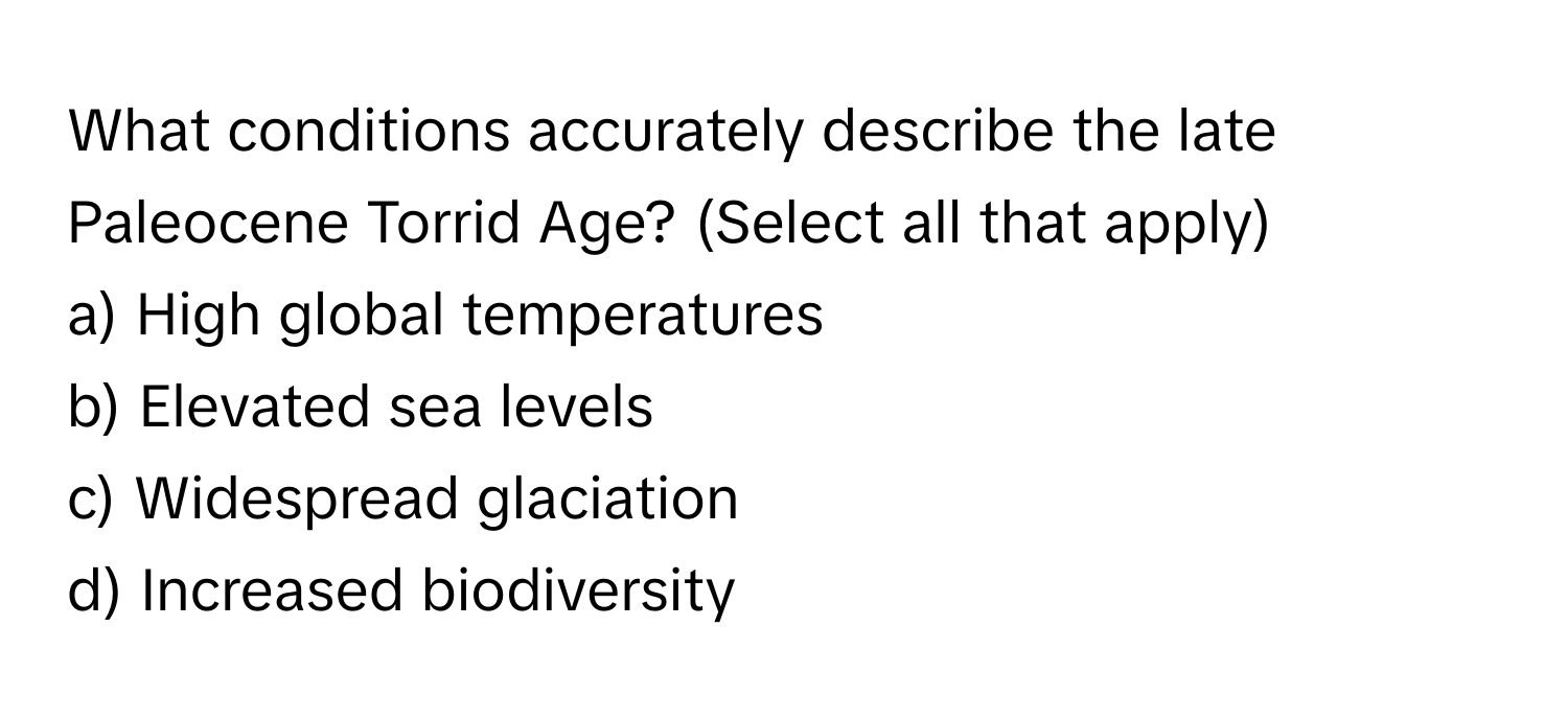 What conditions accurately describe the late Paleocene Torrid Age? (Select all that apply)

a) High global temperatures
b) Elevated sea levels
c) Widespread glaciation
d) Increased biodiversity