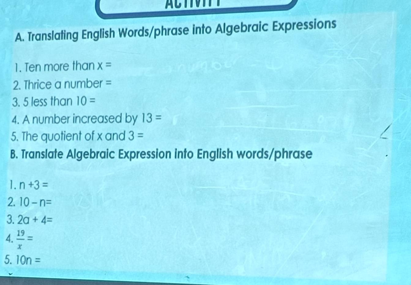 ACTVITT 
A. Translating English Words/phrase into Algebraic Expressions 
1. Ten more than x=
2. Thrice a number =
3. 5 less than IO=
4. A number increased by 13=
5. The quotient of x and 3=
B. Translate Algebraic Expression into English words/phrase 
1. n+3=
2. 10-n=
3. 2a+4=
4.  19/x =
5. 10n=