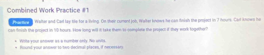 Combined Work Practice #1 
Practice Walter and Carl lay tile for a living. On their current job, Walter knows he can finish the project in 7 hours. Carl knows he 
can finish the project in 10 hours. How long will it take them to complete the project if they work together? 
Write your answer as a number only. No units. 
Round your answer to two decimal places, if necessary.