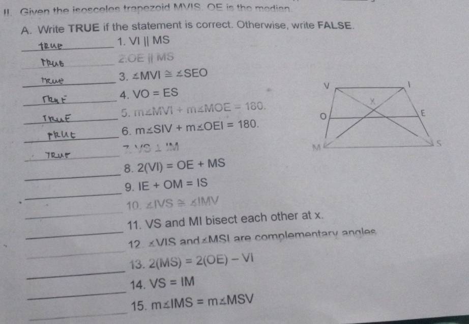 Given the isosceles trapezoid MVIS. OE is the median 
A. Write TRUE if the statement is correct. Otherwise, write FALSE. 
_ 
1. VIparallel MS
_
OEparallel MS
_ 
3. ∠ MVI≌ ∠ SEO
4. VO=ES
_ 
5. m∠ MVI+m∠ MOE=180. 
_ 
_ 
6. m∠ SIV+m∠ OEI=180. 
7 VS⊥ IM
_ 
_ 
_ 
8. 2(VI)=OE+MS
_ 
9. IE+OM=IS
_ 
10. ∠ IVS≌ ∠ IMV
11. VS and MI bisect each other at x. 
_ 
_ 12.∠ VIS and MSL are complementary angles 
_ 
13. 2(MS)=2(OE)-VI
_ 
14. VS=IM
_ 
15. m∠ IMS=m∠ MSV