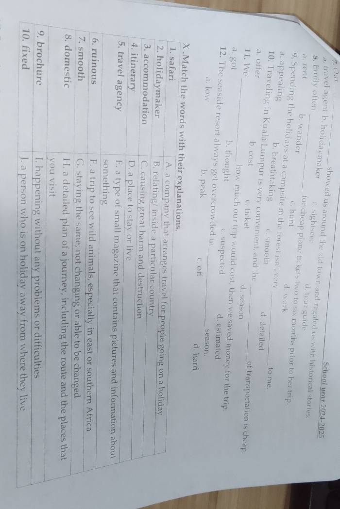 Our_
School year 2024-2025
showed us around the old town and regaled us with historical stories.
a. travel agent b. holidavmaker d. tour guide
8. Emily often c. sightseer
a. rent
b. wander for cheap plane tickets two to six months prior to her trip.
c. hunt d. work
9. Spending the holidays at a campsite m the forest isn't very
a. appealing b. breathtaking c. smooth d. detailed
to me.
10. Traveling in Kuala Lumpur is very convenient, and the _of transportation is cheap.
a. offer b. cost c. ticket _d. season
11. We _how much our trip would cost, then we saved money for the trip.
a. got b. thought c. suspected d. estimated
12. The seaside resort always get overcrowded in
season.
a. low b. peak _c. off d. hard
X .Ma