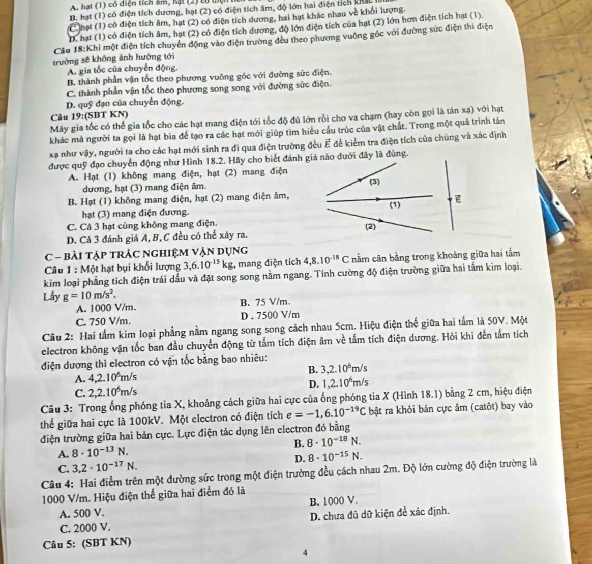 A hạt (1) có điện tích âm, hạt (2) cộ tệ
B. hạt (1) có điện tích dương, hạt (2) có điện tích âm, độ lớn hai điện tích khát
C hạt (1) có điện tích âm, hạt (2) có điện tích dương, hai hạt khác nhau về khối lượng.
D. hạt (1) có điện tích âm, hạt (2) có điện tích dương, độ lớn điện tích của hạt (2) lớn hơn điện tích hạt (1).
Cầu 18:Khi một điện tích chuyển động vào điện trường đều theo phương vuông gốc với đường sức điện thì điện
trường sẽ không ảnh hưởng tới
A. gia tốc của chuyển động.
B. thành phần vận tốc theo phương vuỡng góc với đường sức điện.
C. thành phần vận tốc theo phương song song với đường sức điện.
D. quỹ đạo của chuyển động.
Câu 19:(SBT KN)
Máy gia tốc có thể gia tốc cho các hạt mang điện tới tốc độ đủ lớn rồi cho va chạm (hay còn gọi là tán xạ) với hạt
khác mà người ta gọi là hạt bia để tạo ra các hạt mới giúp tìm hiểu cấu trúc của vật chất. Trong một quá trình tán
xạ như vậy, người ta cho các hạt mới sinh ra đi qua điện trường đều Ế để kiểm tra điện tích của chúng và xác định
được quỹ đạo chuyển động như Hình 18.2. Hãy cho biết đánh giá nào dưới đây là đùng.
A. Hạt (1) không mang điện, hạt (2) mang điện
dương, hạt (3) mang điện âm.
B. Hạt (1) không mang điện, hạt (2) mang điện âm,
hạt (3) mang điện đương.
C. Cả 3 hạt cùng không mang điện.
D. Cả 3 đánh giá A, B,C đều có thể xảy ra.
C - BàI TậP tRÁC NGHIệM VẠN Dụng
Câu 1 : Một hạt bụi khối lượng 3,6.10^(-15)kg , mang điện tích 4,8.10^(-18)C nằm cân bằng trong khoảng giữa hai tấm
kim loại phẳng tích điện trái dấu và đặt song song nằm ngang. Tính cường độ điện trường giữa hai tấm kìm loại.
Lấy g=10m/s^2.
A. 1000 V/m. B. 75 V/m.
C. 750 V/m. D . 7500 V/m
Câu 2: Hai tấm kim loại phẳng nằm ngang song song cách nhau 5cm. Hiệu điện thế giữa hai tấm là 50V. Một
electron không vận tốc ban đầu chuyển động từ tấm tích điện âm về tấm tích điện dương. Hỏi khi đến tấm tích
điện dương thì electron có vận tốc bằng bao nhiêu:
B. 3,2.10^6m/s
A. 4,2.10^6m/s
D. 1,2.10^6m/s
C. 2,2.10^6m/s
Câu 3: Trong ống phóng tia X, khoảng cách giữa hai cực của ống phóng tia X (Hình 18.1) bằng 2 cm, hiệu điện
thể giữa hai cực là 100kV. Một electron có điện tích e=-1,6.10^(-19)C bật ra khỏi bản cực âm (catôt) bay vào
điện trường giữa hai bản cực. Lực điện tác dụng lên electron đó bằng
B. 8· 10^(-18)N.
A. 8· 10^(-13)N.
D. 8· 10^(-15)N.
C. 3,2· 10^(-17)N.
Câu 4: Hai điểm trên một đường sức trong một điện trường đều cách nhau 2m. Độ lớn cường độ điện trường là
1000 V/m. Hiệu điện thể giữa hai điểm đó là
A. 500 V. B. 1000 V.
C. 2000 V. D. chưa đủ dữ kiện để xác định.
Câu 5: (SBT KN)
4