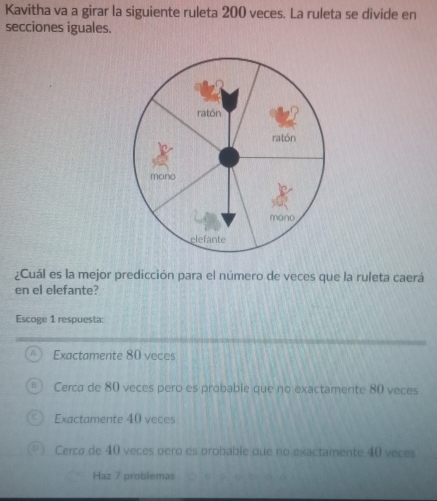 Kavitha va a girar la siguiente ruleta 200 veces. La ruleta se divide en
secciones iguales.
ratón
ratón
mono
mono
elefante
¿Cuál es la mejor predicción para el número de veces que la ruleta caerá
en el elefante?
Escoge 1 respuesta:
Exactamente 80 veces
Cerca de 80 veces pero es probable que no exactamente 80 veces
Exactamente 40 veces
Cerca de 40 veces oero es probable que no exactamente 40 veces
Haz 7 problemas